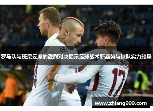 罗马队与班尼云度的激烈对决揭示足球战术新趋势与球队实力较量